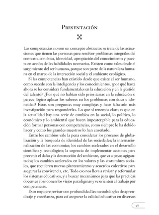 vii
Presentación
Las competencias no son un concepto abstracto: se trata de las actua-
ciones que tienen las personas para resolver problemas integrales del
contexto, con ética, idoneidad, apropiación del conocimiento y pues-
ta en acción de las habilidades necesarias. Existen como tales desde el
surgimiento del ser humano, porque son parte de la naturaleza huma-
na en el marco de la interacción social y el ambiente ecológico.
Si las competencias han existido desde que existe el ser humano,
como sucede con la inteligencia y los conocimientos, ¿por qué hasta
ahora se les considera fundamentales en la educación y en la gestión
del talento? ¿Por qué no habían sido prioritarias en la educación si
parece lógico aplicar los saberes en los problemas con ética e ido-
neidad? Éstas son preguntas muy complejas y hace falta aún más
investigación para responderlas. Lo que sí tenemos claro es que en
la actualidad hay una serie de cambios en lo social, lo político, lo
económico y lo ambiental que hacen impostergable para la educa-
ción formar personas con competencias, como siempre lo ha debido
hacer y como los grandes maestros lo han enseñado.
Entre los cambios vale la pena considerar los procesos de globa-
lización y la búsqueda de identidad de las sociedades; la internacio-
nalización de las economías; los cambios acelerados en el desarrollo
cientíﬁco y tecnológico; la urgencia de implementar acciones para
prevenir el daño y la destrucción del ambiente, que va a pasos agigan-
tados; los cambios acelerados en los valores y las costumbres socia-
les, que requieren nuevos planteamientos y acuerdos colectivos para
asegurar la convivencia, etc. Todo eso nos lleva a revisar y reformular
los sistemas educativos, y a buscar mecanismos para que las prácticas
docentes abandonen los viejos paradigmas y se orienten al trabajo por
competencias.
Esto requiere revisar con profundidad las metodologías de apren-
dizaje y enseñanza, para así asegurar la calidad educativa en diversos
 