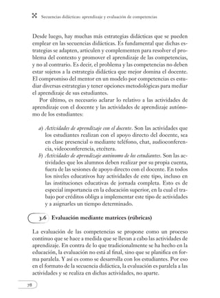Secuencias didácticas: aprendizaje y evaluación de competencias
78
Desde luego, hay muchas más estrategias didácticas que se pueden
emplear en las secuencias didácticas. Es fundamental que dichas es-
trategias se adapten, articulen y complementen para resolver el pro-
blema del contexto y promover el aprendizaje de las competencias,
y no al contrario. Es decir, el problema y las competencias no deben
estar sujetos a la estrategia didáctica que mejor domina el docente.
El compromiso del mentor en un modelo por competencias es estu-
diar diversas estrategias y tener opciones metodológicas para mediar
el aprendizaje de sus estudiantes.
Por último, es necesario aclarar lo relativo a las actividades de
aprendizaje con el docente y las actividades de aprendizaje autóno-
mo de los estudiantes:
a) Actividades de aprendizaje con el docente. Son las actividades que
los estudiantes realizan con el apoyo directo del docente, sea
en clase presencial o mediante teléfono, chat, audioconferen-
cia, videoconferencia, etcétera.
b) Actividades de aprendizaje autónomo de los estudiantes. Son las ac-
tividades que los alumnos deben realizar por su propia cuenta,
fuera de las sesiones de apoyo directo con el docente. En todos
los niveles educativos hay actividades de este tipo, incluso en
las instituciones educativas de jornada completa. Esto es de
especial importancia en la educación superior, en la cual el tra-
bajo por créditos obliga a implementar este tipo de actividades
y a asignarles un tiempo determinado.
3.6 Evaluación mediante matrices (rúbricas)
La evaluación de las competencias se propone como un proceso
continuo que se hace a medida que se llevan a cabo las actividades de
aprendizaje. En contra de lo que tradicionalmente se ha hecho en la
educación, la evaluación no está al ﬁnal, sino que se planiﬁca en for-
ma paralela. Y así es como se desarrolla con los estudiantes. Por eso
en el formato de la secuencia didáctica, la evaluación es paralela a las
actividades y se realiza en dichas actividades, no aparte.
 