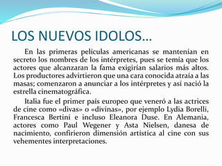 LOS NUEVOS IDOLOS…
En las primeras películas americanas se mantenían en
secreto los nombres de los intérpretes, pues se temía que los
actores que alcanzaran la fama exigirían salarios más altos.
Los productores advirtieron que una cara conocida atraía a las
masas; comenzaron a anunciar a los intérpretes y así nació la
estrella cinematográfica.
Italia fue el primer país europeo que veneró a las actrices
de cine como «divas» o «divinas», por ejemplo Lydia Borelli,
Francesca Bertini e incluso Eleanora Duse. En Alemania,
actores como Paul Wegener y Asta Nielsen, danesa de
nacimiento, confirieron dimensión artística al cine con sus
vehementes interpretaciones.
 