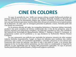 CINE EN COLORES
En 1922, la pantalla de cine brilló con nuevos colores cuando Hollywood produjo su
primera película en tecnicolor, una versión de Madaine Butterfly titulada La llamada del
mar. Pero a pesar de los abundantes elogios que recibió la película, el tecnicolor resultaba
tan caro que tuvieron que pasar muchos años antes de que se convirtiera en la materia prima
de la filmación. El color, que se conseguía pintando la película a mano, formaba parte del
cine desde sus comienzos.
En la primera década del siglo, las compañías británicas y francesas habían intentado
producir una serie completa de colores combinando dos o tres de los primarios, pero el
proceso requería una maquinaria compleja y las películas cansaban la vista. Dos científicos
del Instituto de Tecnología de Massachusetts, Herbert T. Kalmus y Daniel F. Comstock, se
propusieron acabar con el problema y en 1915 fundaron la Technicolor Motion Picture
Company.
En 1917 estrenaron una película que mejoraba los primeros intentos de color aunque
todavía resultaba insatisfactoria. Luego, en busca de métodos para combinar dos colores
primarios, rojo y verde, con resultados agradables y naturales, pensaron en una cámara que
contuviera dos cintas de película, una para el rojo y otra para el verde, y un prisma que
separara la luz en los dos colores primarios. Las dos cintas se combinarían al imprimir la
película, lo que significaba que no harían falta proyectores especiales. En 1922 el proceso
estaba prácticamente perfeccionado y Hollywood empezó a utilizarlo.
 