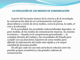 LA EVOLUCIÓN DE LOS MEDIOS DE COMUNICACIÓN
A partir del incesante avance de la ciencia y de la tecnología,
la comunicación dejó de ser exclusivamente oral para
desarrollarse a través de otros medios, como la prensa, la radio, el
cine y la televisión.
En la actualidad, las sociedades industrializadas dependen, en
gran medida, de los medios de comunicación masivos. Su sistema
económico —basado en la compraventa generalizada—, la
compleja división del trabajo y las necesidades del Estado para
cumplir con sus funciones requieren de estos medios para
difundir la información del modo más rápido y a la mayor
cantidad de personas posible.
De allí que cada vez sea más estrecha la relación entre los
grandes grupos económicos y las grandes cadenas de
comunicación.
 