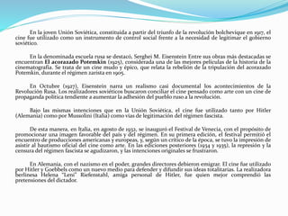 En la joven Unión Soviética, constituida a partir del triunfo de la revolución bolchevique en 1917, el
cine fue utilizado como un instrumento de control social frente a la necesidad de legitimar el gobierno
soviético.
En la denominada escuela rusa se destacó, Serghei M. Eisenstein Entre sus obras más destacadas se
encuentran El acorazado Potemkin (1925), considerada una de las mejores películas de la historia de la
cinematografía. Se trata de un cine mudo y épico, que relata la rebelión de la tripulación del acorazado
Potemkin, durante el régimen zarista en 1905.
En Octubre (1927), Eisenstein narra un realismo casi documental los acontecimientos de la
Revolución Rusa. Los realizadores soviéticos buscaron conciliar el cine pensado como arte con un cine de
propaganda política tendiente a aumentar la adhesión del pueblo ruso a la revolución.
Bajo las mismas intenciones que en la Unión Soviética, el cine fue utilizado tanto por Hitler
(Alemania) como por Mussolini (Italia) como vías de legitimación del régimen fascista.
De esta manera, en Italia, en agosto de 1932, se inauguró el Festival de Venecia, con el propósito de
promocionar una imagen favorable del país y del régimen. En su primera edición, el festival permitió el
encuentro de producciones americanas y europeas, y, según un crítico de la época, se tuvo la impresión de
asistir al bautismo oficial del cine como arte. En las ediciones posteriores (1934 y 1935), la represión y la
censura del régimen fascista se agudizaron, y las intenciones originales se frustraron.
En Alemania, con el nazismo en el poder, grandes directores debieron emigrar. El cine fue utilizado
por Hitler y Goebbels como un nuevo medio para defender y difundir sus ideas totalitarias. La realizadora
berlinesa Helena “Leni” Riefenstahl, amiga personal de Hitler, fue quien mejor comprendió las
pretensiones del dictador.
 