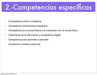 2.-Competencias especíﬁcas
       •      Competencia social y ciudadana.

       •      Competencia comunicación lingüística.

       •      Competencia en el conocimiento y la interacción con el mundo físico.

       •      Tratamiento de la información y competencia digital.

       •      Competencia para aprender a aprender.

       •      Autonomía e iniciativa personal.




viernes, 28 de diciembre de 12
 