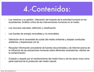 4.-Contenidos:
        •      Los residuos y su gestión. Valoración del impacto de la actividad humana en los
               ecosistemas. Análisis crítico de las intervenciones humanas en el medio.

        •      Los recursos naturales: definición y clasificación.

        •      Las fuentes de energía renovables y no renovables.

        •      Valoración de la necesidad de cuidar del medio ambiente y adoptar conductas
               solidarias y respetuosas con él.

        •      Recopilar información procedente de fuentes documentales y de Internet acerca de
               la influencia de las actuaciones humanas sobre diferentes ecosistemas: efectos de
               la contaminación.

        •      Cuidado y respeto por el mantenimiento del medio físico y de los seres vivos como
               parte esencial de la protección del medio natural.



viernes, 28 de diciembre de 12
 