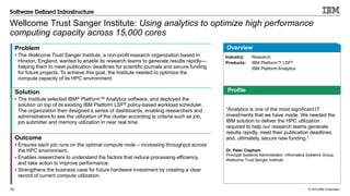 © 2015 IBM Corporation10
Wellcome Trust Sanger Institute: Using analytics to optimize high performance
computing capacity across 15,000 cores
Problem
• The Wellcome Trust Sanger Institute, a non-profit research organization based in
Hinxton, England, wanted to enable its research teams to generate results rapidly—
helping them to meet publication deadlines for scientific journals and secure funding
for future projects. To achieve this goal, the Institute needed to optimize the
compute capacity of its HPC environment.
Solution
• The Institute selected IBM® Platform™ Analytics software, and deployed the
solution on top of its existing IBM Platform LSF® policy-based workload scheduler.
The organization then designed a series of dashboards, enabling researchers and
administrators to see the utilization of the cluster according to criteria such as job,
job submitter and memory utilization in near real time.
Outcome
• Ensures each job runs on the optimal compute node – increasing throughput across
the HPC environment.
• Enables researchers to understand the factors that reduce processing efficiency,
and take action to improve performance.
• Strengthens the business case for future hardware investment by creating a clear
record of current compute utilization.
Industry: Research
Products: IBM Platform™ LSF®
IBM Platform Analytics
Overview
Profile
“Analytics is one of the most significant IT
investments that we have made. We needed the
IBM solution to deliver the HPC utilization
required to help our research teams generate
results rapidly, meet their publication deadlines
and, ultimately, secure new funding.”
Dr. Peter Clapham
Principal Systems Administrator, Informatics Systems Group,
Wellcome Trust Sanger Institute
 