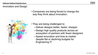 © 2015 IBM Corporation2
Innovation and Design
• Companies are being forced to change the
way they think about innovation.
• They are being challenged to:
– Deliver designs better, faster, cheaper
– Design high quality products across an
ecosystem of partners with fewer designers
– Speed innovation and time to market
despite flat or declining budgets for
Engineering IT
 