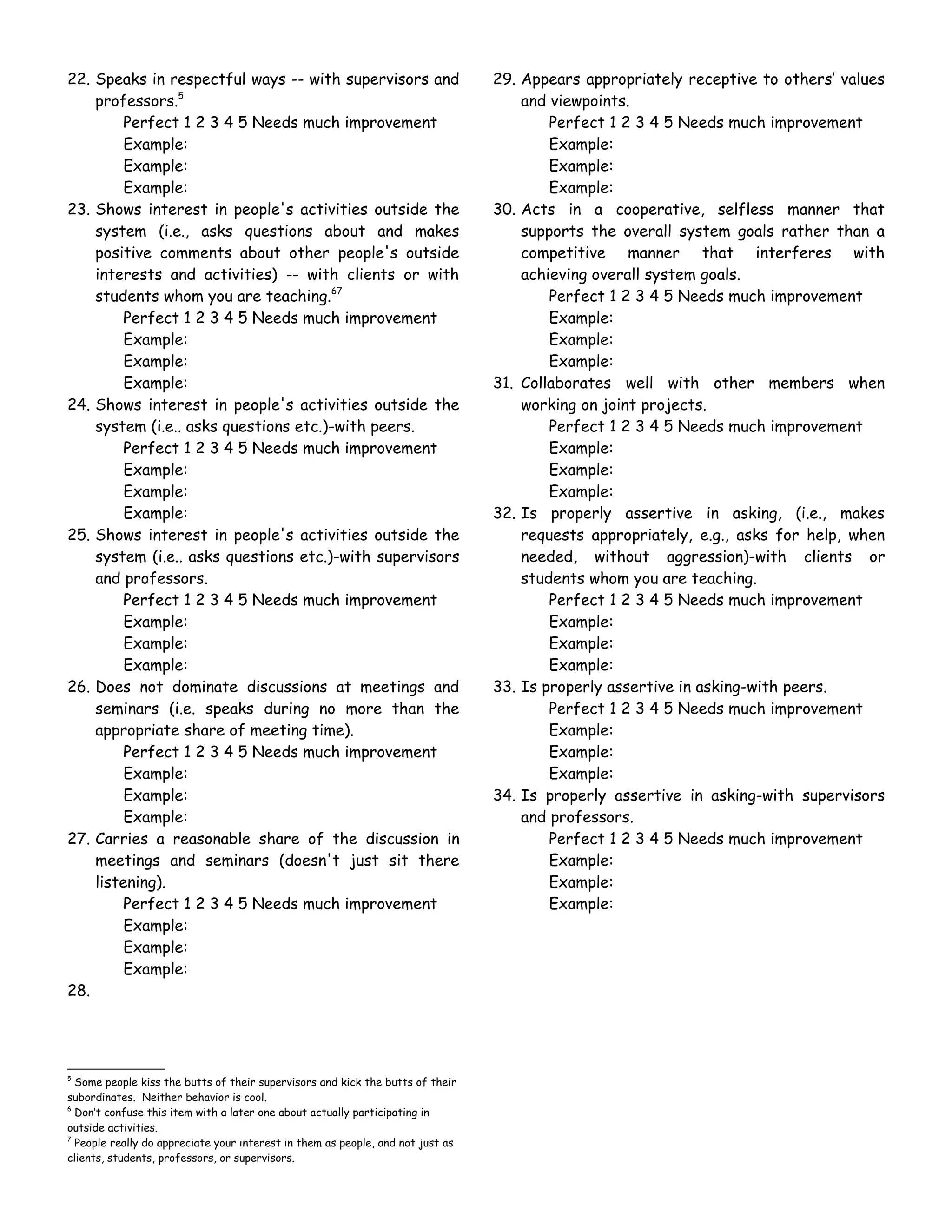 22. Speaks in respectful ways -- with supervisors and                            29. Appears appropriately receptive to others’ values
    professors.5                                                                     and viewpoints.
         Perfect 1 2 3 4 5 Needs much improvement                                        Perfect 1 2 3 4 5 Needs much improvement
         Example:                                                                        Example:
         Example:                                                                        Example:
         Example:                                                                        Example:
23. Shows interest in people's activities outside the                            30. Acts in a cooperative, selfless manner that
    system (i.e., asks questions about and makes                                     supports the overall system goals rather than a
    positive comments about other people's outside                                   competitive manner that interferes with
    interests and activities) -- with clients or with                                achieving overall system goals.
    students whom you are teaching.67                                                    Perfect 1 2 3 4 5 Needs much improvement
         Perfect 1 2 3 4 5 Needs much improvement                                        Example:
         Example:                                                                        Example:
         Example:                                                                        Example:
         Example:                                                                31. Collaborates well with other members when
24. Shows interest in people's activities outside the                                working on joint projects.
    system (i.e.. asks questions etc.)-with peers.                                       Perfect 1 2 3 4 5 Needs much improvement
         Perfect 1 2 3 4 5 Needs much improvement                                        Example:
         Example:                                                                        Example:
         Example:                                                                        Example:
         Example:                                                                32. Is properly assertive in asking, (i.e., makes
25. Shows interest in people's activities outside the                                requests appropriately, e.g., asks for help, when
    system (i.e.. asks questions etc.)-with supervisors                              needed, without aggression)-with clients or
    and professors.                                                                  students whom you are teaching.
         Perfect 1 2 3 4 5 Needs much improvement                                        Perfect 1 2 3 4 5 Needs much improvement
         Example:                                                                        Example:
         Example:                                                                        Example:
         Example:                                                                        Example:
26. Does not dominate discussions at meetings and                                33. Is properly assertive in asking-with peers.
    seminars (i.e. speaks during no more than the                                        Perfect 1 2 3 4 5 Needs much improvement
    appropriate share of meeting time).                                                  Example:
         Perfect 1 2 3 4 5 Needs much improvement                                        Example:
         Example:                                                                        Example:
         Example:                                                                34. Is properly assertive in asking-with supervisors
         Example:                                                                    and professors.
27. Carries a reasonable share of the discussion in                                      Perfect 1 2 3 4 5 Needs much improvement
    meetings and seminars (doesn't just sit there                                        Example:
    listening).                                                                          Example:
         Perfect 1 2 3 4 5 Needs much improvement                                        Example:
         Example:
         Example:
         Example:
28.




5
  Some people kiss the butts of their supervisors and kick the butts of their
subordinates. Neither behavior is cool.
6
  Don’t confuse this item with a later one about actually participating in
outside activities.
7
  People really do appreciate your interest in them as people, and not just as
clients, students, professors, or supervisors.
 