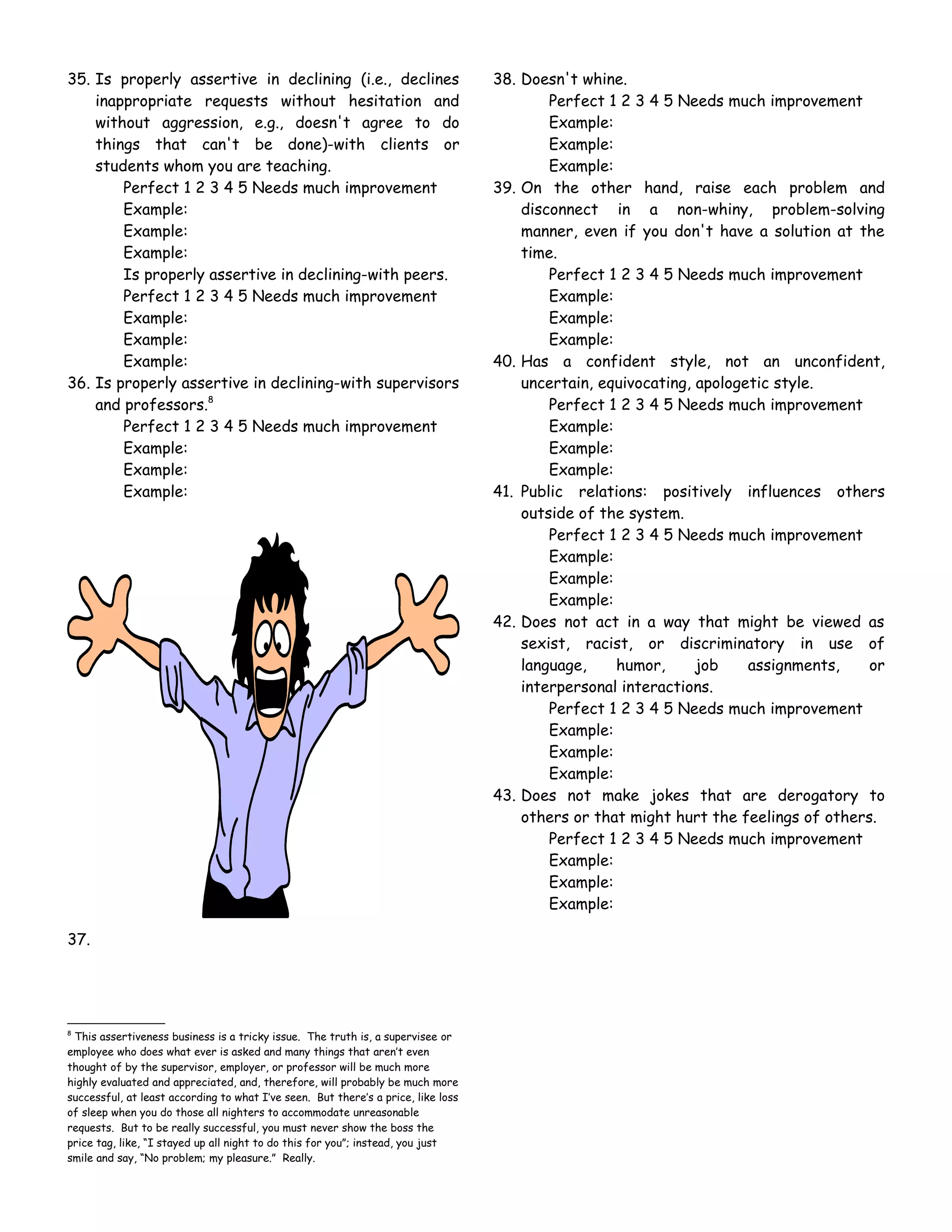 35. Is properly assertive in declining (i.e., declines                             38. Doesn't whine.
    inappropriate requests without hesitation and                                          Perfect 1 2 3 4 5 Needs much improvement
    without aggression, e.g., doesn't agree to do                                          Example:
    things that can't be done)-with clients or                                             Example:
    students whom you are teaching.                                                        Example:
        Perfect 1 2 3 4 5 Needs much improvement                                   39. On the other hand, raise each problem and
        Example:                                                                       disconnect in a non-whiny, problem-solving
        Example:                                                                       manner, even if you don't have a solution at the
        Example:                                                                       time.
        Is properly assertive in declining-with peers.                                     Perfect 1 2 3 4 5 Needs much improvement
        Perfect 1 2 3 4 5 Needs much improvement                                           Example:
        Example:                                                                           Example:
        Example:                                                                           Example:
        Example:                                                                   40. Has a confident style, not an unconfident,
36. Is properly assertive in declining-with supervisors                                uncertain, equivocating, apologetic style.
    and professors.8                                                                       Perfect 1 2 3 4 5 Needs much improvement
        Perfect 1 2 3 4 5 Needs much improvement                                           Example:
        Example:                                                                           Example:
        Example:                                                                           Example:
        Example:                                                                   41. Public relations: positively influences others
                                                                                       outside of the system.
                                                                                           Perfect 1 2 3 4 5 Needs much improvement
                                                                                           Example:
                                                                                           Example:
                                                                                           Example:
                                                                                   42. Does not act in a way that might be viewed as
                                                                                       sexist, racist, or discriminatory in use of
                                                                                       language,    humor,      job    assignments,    or
                                                                                       interpersonal interactions.
                                                                                           Perfect 1 2 3 4 5 Needs much improvement
                                                                                           Example:
                                                                                           Example:
                                                                                           Example:
                                                                                   43. Does not make jokes that are derogatory to
                                                                                       others or that might hurt the feelings of others.
                                                                                           Perfect 1 2 3 4 5 Needs much improvement
                                                                                           Example:
                                                                                           Example:
                                                                                           Example:

37.




8
 This assertiveness business is a tricky issue. The truth is, a supervisee or
employee who does what ever is asked and many things that aren’t even
thought of by the supervisor, employer, or professor will be much more
highly evaluated and appreciated, and, therefore, will probably be much more
successful, at least according to what I’ve seen. But there’s a price, like loss
of sleep when you do those all nighters to accommodate unreasonable
requests. But to be really successful, you must never show the boss the
price tag, like, “I stayed up all night to do this for you”; instead, you just
smile and say, “No problem; my pleasure.” Really.
 