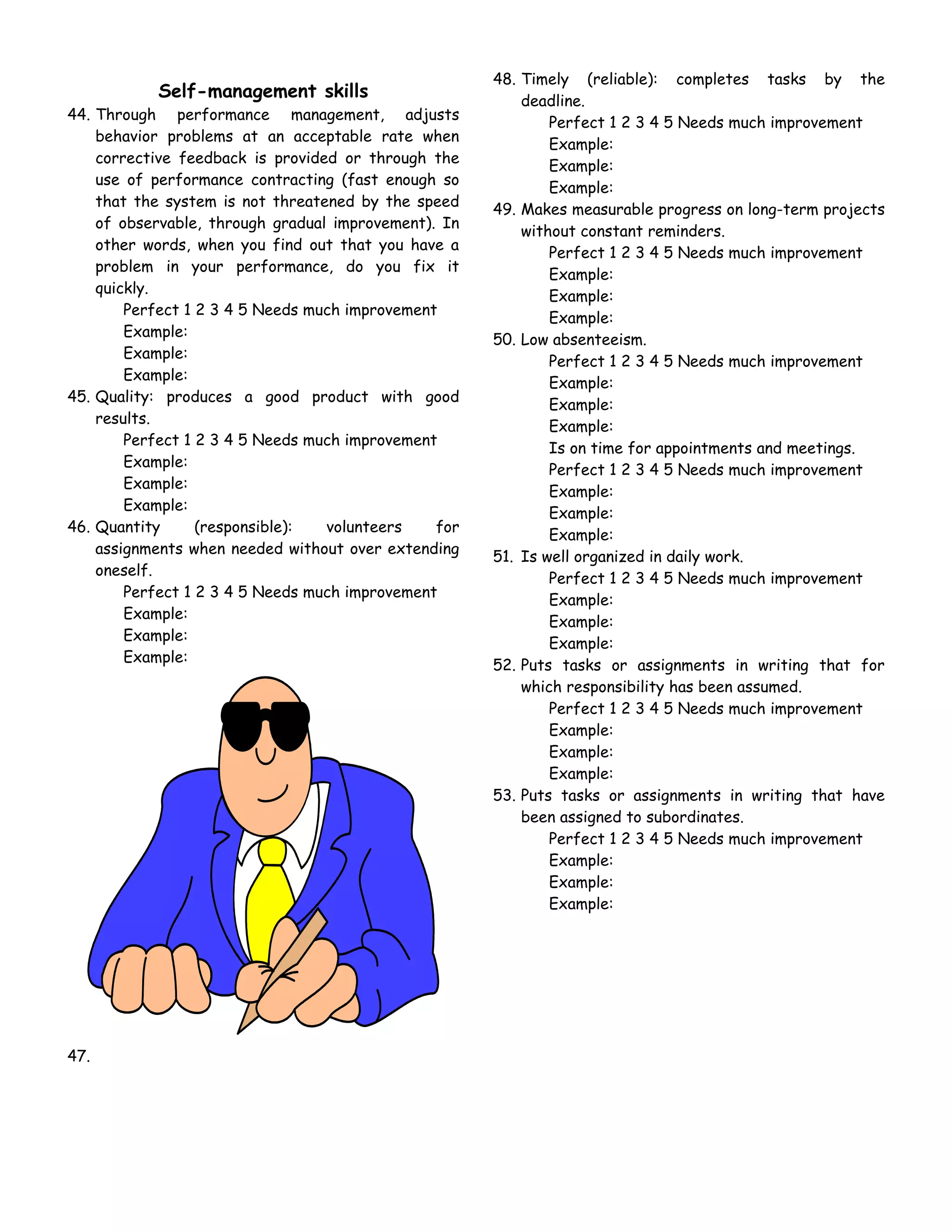 48. Timely (reliable): completes tasks by the
           Self-management skills                         deadline.
44. Through performance management, adjusts
                                                              Perfect 1 2 3 4 5 Needs much improvement
    behavior problems at an acceptable rate when
                                                              Example:
    corrective feedback is provided or through the
                                                              Example:
    use of performance contracting (fast enough so
                                                              Example:
    that the system is not threatened by the speed
                                                      49. Makes measurable progress on long-term projects
    of observable, through gradual improvement). In
                                                          without constant reminders.
    other words, when you find out that you have a
                                                              Perfect 1 2 3 4 5 Needs much improvement
    problem in your performance, do you fix it
                                                              Example:
    quickly.
                                                              Example:
        Perfect 1 2 3 4 5 Needs much improvement
                                                              Example:
        Example:
                                                      50. Low absenteeism.
        Example:
                                                              Perfect 1 2 3 4 5 Needs much improvement
        Example:
                                                              Example:
45. Quality: produces a good product with good
                                                              Example:
    results.
                                                              Example:
        Perfect 1 2 3 4 5 Needs much improvement
                                                              Is on time for appointments and meetings.
        Example:
                                                              Perfect 1 2 3 4 5 Needs much improvement
        Example:
                                                              Example:
        Example:
                                                              Example:
46. Quantity      (responsible):  volunteers    for
                                                              Example:
    assignments when needed without over extending
                                                      51. Is well organized in daily work.
    oneself.
                                                              Perfect 1 2 3 4 5 Needs much improvement
        Perfect 1 2 3 4 5 Needs much improvement
                                                              Example:
        Example:
                                                              Example:
        Example:
                                                              Example:
        Example:
                                                      52. Puts tasks or assignments in writing that for
                                                          which responsibility has been assumed.
                                                              Perfect 1 2 3 4 5 Needs much improvement
                                                              Example:
                                                              Example:
                                                              Example:
                                                      53. Puts tasks or assignments in writing that have
                                                          been assigned to subordinates.
                                                              Perfect 1 2 3 4 5 Needs much improvement
                                                              Example:
                                                              Example:
                                                              Example:




47.
 
