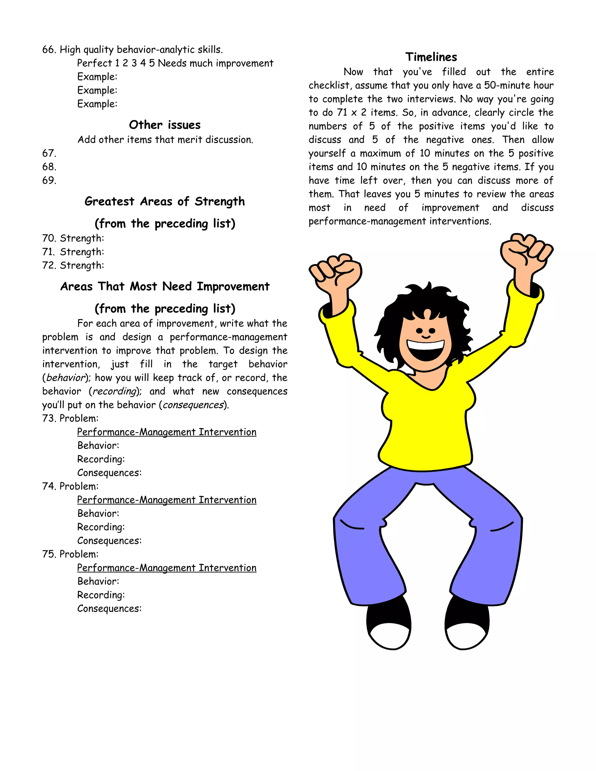 66. High quality behavior-analytic skills.
       Perfect 1 2 3 4 5 Needs much improvement
                                                                              Timelines
                                                                 Now that you've filled out the entire
       Example:
                                                         checklist, assume that you only have a 50-minute hour
       Example:
                                                         to complete the two interviews. No way you're going
       Example:
                                                         to do 71 x 2 items. So, in advance, clearly circle the
                   Other issues                          numbers of 5 of the positive items you'd like to
        Add other items that merit discussion.           discuss and 5 of the negative ones. Then allow
67.                                                      yourself a maximum of 10 minutes on the 5 positive
68.                                                      items and 10 minutes on the 5 negative items. If you
69.                                                      have time left over, then you can discuss more of
                                                         them. That leaves you 5 minutes to review the areas
         Greatest Areas of Strength                      most in need of improvement and discuss
           (from the preceding list)                     performance-management interventions.
70. Strength:
71. Strength:
72. Strength:

      Areas That Most Need Improvement
           (from the preceding list)
         For each area of improvement, write what the
problem is and design a performance-management
intervention to improve that problem. To design the
intervention, just fill in the target behavior
(behavior); how you will keep track of, or record, the
behavior (recording); and what new consequences
you’ll put on the behavior (consequences).
73. Problem:
         Performance-Management Intervention
         Behavior:
         Recording:
         Consequences:
74. Problem:
         Performance-Management Intervention
         Behavior:
         Recording:
         Consequences:
75. Problem:
         Performance-Management Intervention
         Behavior:
         Recording:
         Consequences:
 