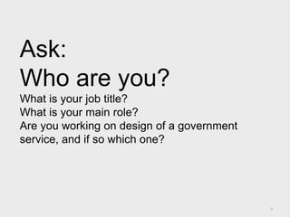 4
Ask:
Who are you?
What is your job title?
What is your main role?
Are you working on design of a government
service, and if so which one?
 
