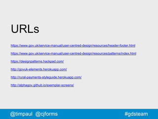 #gdsteam
URLs
https://www.gov.uk/service-manual/user-centred-design/resources/header-footer.html
https://www.gov.uk/service-manual/user-centred-design/resources/patterns/index.html
https://designpatterns.hackpad.com/
http://govuk-elements.herokuapp.com/
http://rural-payments-styleguide.herokuapp.com/
http://alphagov.github.io/exemplar-screens/
@timpaul @cjforms
 