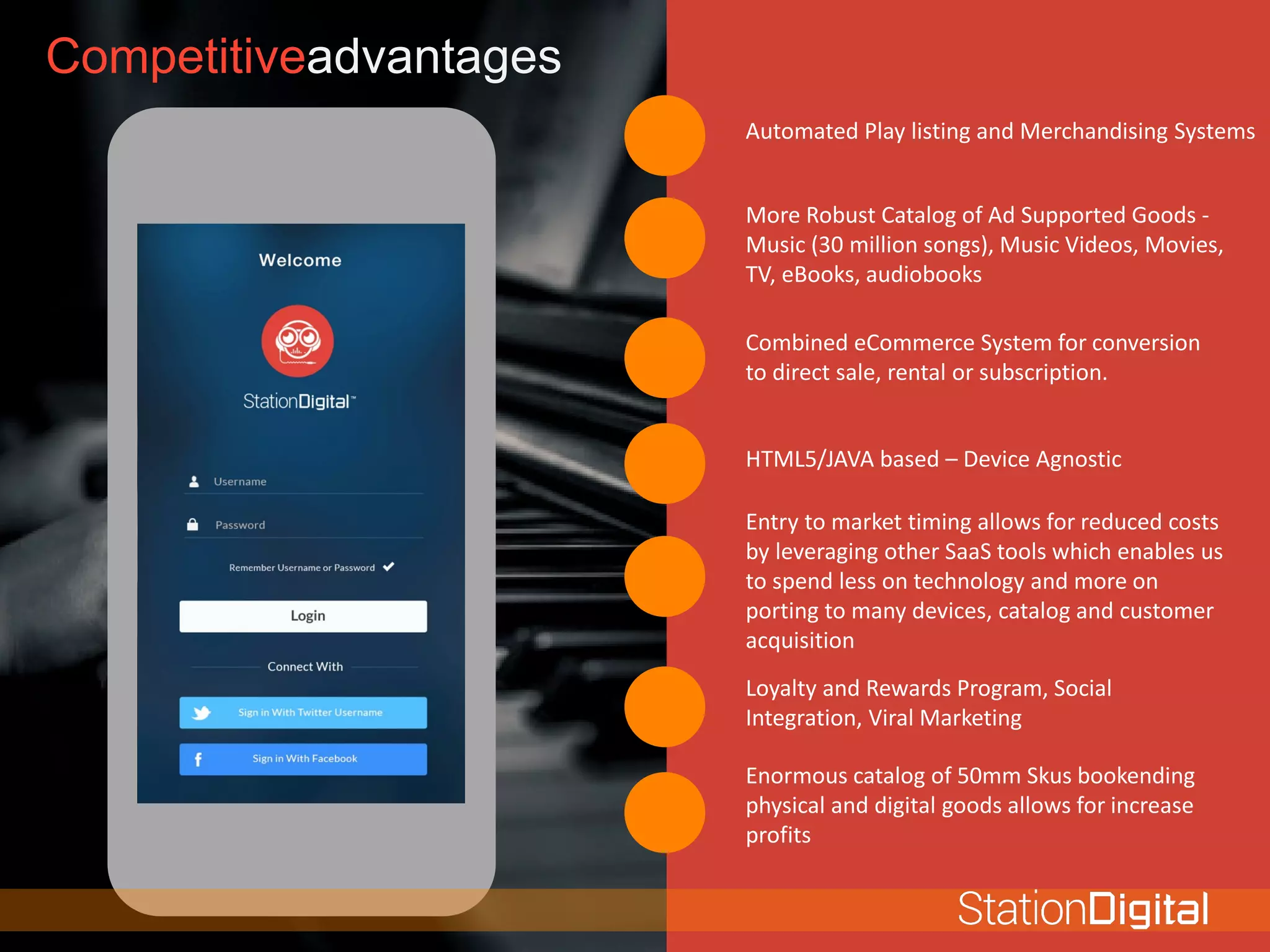 Competitiveadvantages
Automated Play listing and Merchandising Systems
More Robust Catalog of Ad Supported Goods -
Music (30 million songs), Music Videos, Movies,
TV, eBooks, audiobooks
Combined eCommerce System for conversion
to direct sale, rental or subscription.
HTML5/JAVA based – Device Agnostic
Entry to market timing allows for reduced costs
by leveraging other SaaS tools which enables us
to spend less on technology and more on
porting to many devices, catalog and customer
acquisition
Loyalty and Rewards Program, Social
Integration, Viral Marketing
Enormous catalog of 50mm Skus bookending
physical and digital goods allows for increase
profits
 