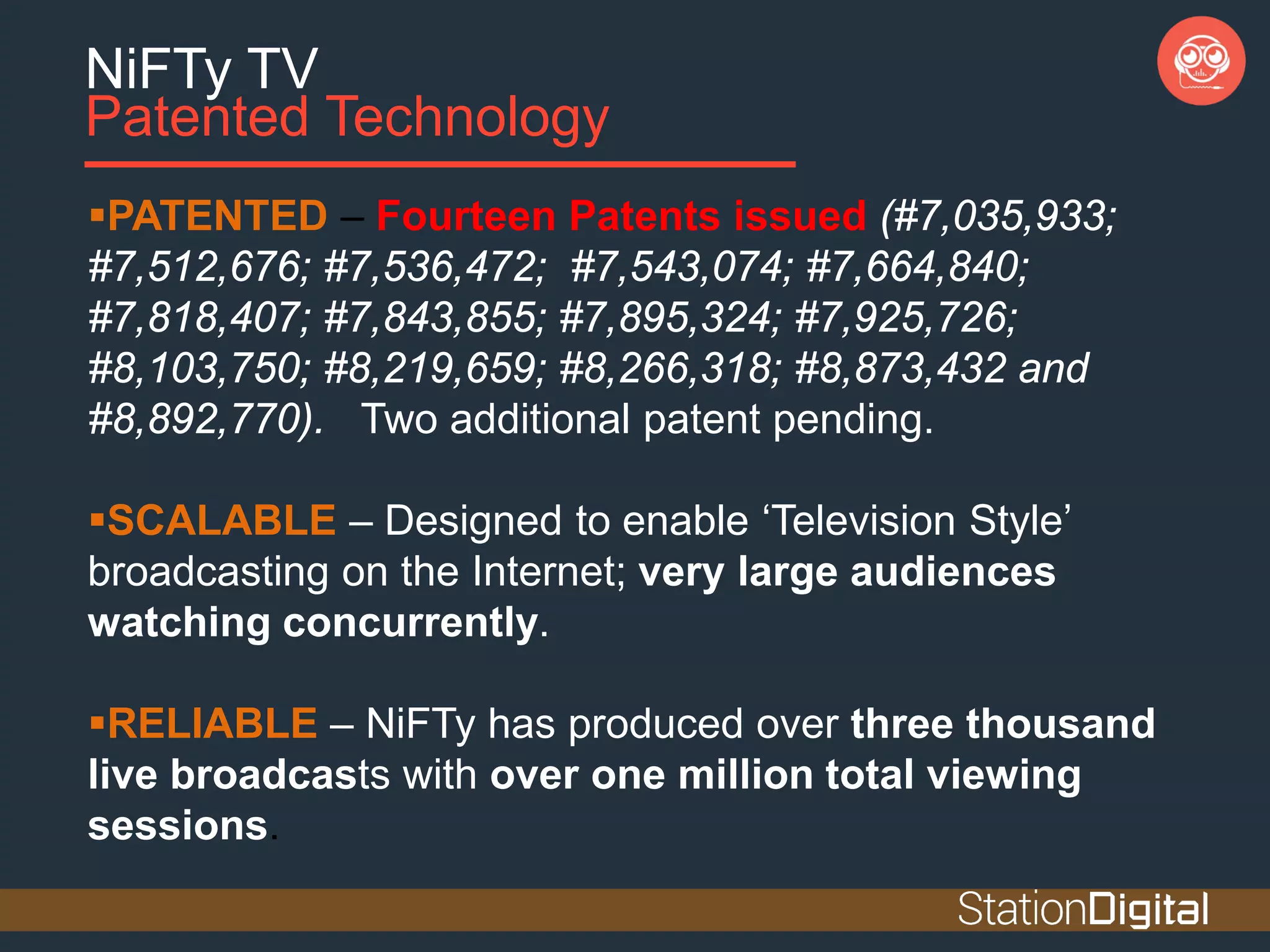 NiFTy TV
Patented Technology
PATENTED – Fourteen Patents issued (#7,035,933;
#7,512,676; #7,536,472; #7,543,074; #7,664,840;
#7,818,407; #7,843,855; #7,895,324; #7,925,726;
#8,103,750; #8,219,659; #8,266,318; #8,873,432 and
#8,892,770). Two additional patent pending.
SCALABLE – Designed to enable ‘Television Style’
broadcasting on the Internet; very large audiences
watching concurrently.
RELIABLE – NiFTy has produced over three thousand
live broadcasts with over one million total viewing
sessions.
 