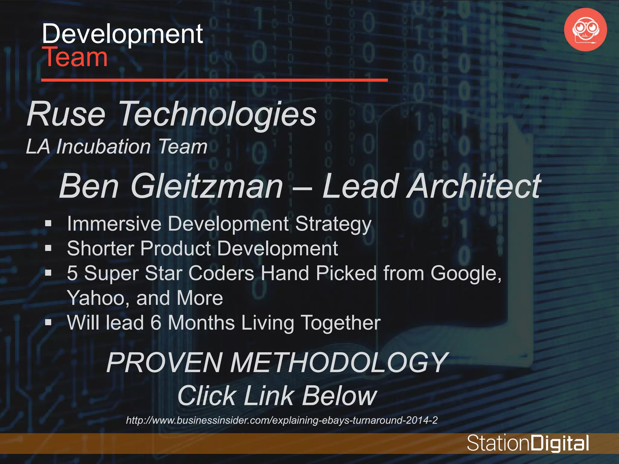 Development
Team
Ruse Technologies
LA Incubation Team
Ben Gleitzman – Lead Architect
 Immersive Development Strategy
 Shorter Product Development
 5 Super Star Coders Hand Picked from Google,
Yahoo, and More
 Will lead 6 Months Living Together
PROVEN METHODOLOGY
Click Link Below
http://www.businessinsider.com/explaining-ebays-turnaround-2014-2
 