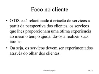 Foco no cliente
• O DS está relacionado à criação de serviços a
  partir da perspectiva dos clientes, os serviços
  que lhes proporcionam uma ótima experiência
  ao mesmo tempo ajudando-os a realizar suas
  tarefas.
• Ou seja, os serviços devem ser experimentados
  através do olhar dos clientes.


                     linkedin/in/mylius       10 / 23
 
