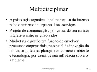 Multidisciplinar
• A psicologia organizacional por causa do intenso
  relacionamento interpessoal nos serviços
• Projeto de comunicação, por causa de seu caráter
  interativo entre os envolvidos
• Marketing e gestão em função de envolver
  processos empresariais, potencial de inovação da
  marca, arquitetura, planejamento, meio ambiente
  e tecnologia, por causa de sua influência sobre o
  ambiente.
                      linkedin/in/mylius         11 / 23
 