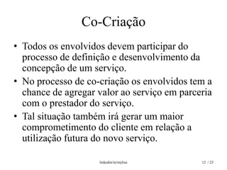 Co-Criação
• Todos os envolvidos devem participar do
  processo de definição e desenvolvimento da
  concepção de um serviço.
• No processo de co-criação os envolvidos tem a
  chance de agregar valor ao serviço em parceria
  com o prestador do serviço.
• Tal situação também irá gerar um maior
  comprometimento do cliente em relação a
  utilização futura do novo serviço.

                    linkedin/in/mylius       12 / 23
 
