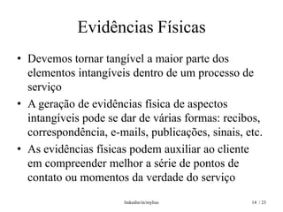 Evidências Físicas
• Devemos tornar tangível a maior parte dos
  elementos intangíveis dentro de um processo de
  serviço
• A geração de evidências física de aspectos
  intangíveis pode se dar de várias formas: recibos,
  correspondência, e-mails, publicações, sinais, etc.
• As evidências físicas podem auxiliar ao cliente
  em compreender melhor a série de pontos de
  contato ou momentos da verdade do serviço
                       linkedin/in/mylius         14 / 23
 