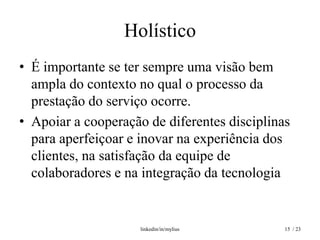 Holístico
• É importante se ter sempre uma visão bem
  ampla do contexto no qual o processo da
  prestação do serviço ocorre.
• Apoiar a cooperação de diferentes disciplinas
  para aperfeiçoar e inovar na experiência dos
  clientes, na satisfação da equipe de
  colaboradores e na integração da tecnologia


                     linkedin/in/mylius       15 / 23
 