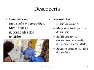 Descoberta
• Fase para reunir                • Ferramentas:
  inspiração e percepções,                  – Diário de usuários
  identificar as                            – Mapeamento da jornada
  necessidades dos                            de usuário,
  usuários                                  – Safári de serviço
                                              (experimentar e avaliar
                                              um serviço na realidade)
                                            – Seguir o usuário (sombra
                                              do usuário).



                       linkedin/in/mylius                         19 / 23
 