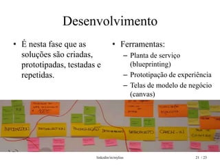 Desenvolvimento
• É nesta fase que as             • Ferramentas:
  soluções são criadas,                  – Planta de serviço
  prototipadas, testadas e                 (blueprinting)
  repetidas.                             – Prototipação de experiência
                                         – Telas de modelo de negócio
                                           (canvas)




                        linkedin/in/mylius                      21 / 23
 