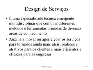 Design de Serviços
• É uma especialidade técnica emergente
  multidisciplinar que combina diferentes
  métodos e ferramentas oriundas de diversas
  áreas de conhecimento
• Auxilia a inovar ou aperfeiçoar os serviços
  para torná-los ainda mais úteis, práticos e
  atrativos para os clientes e mais eficientes e
  eficazes para as empresas

                      linkedin/in/mylius           3 / 23
 