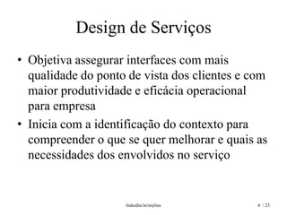 Design de Serviços
• Objetiva assegurar interfaces com mais
  qualidade do ponto de vista dos clientes e com
  maior produtividade e eficácia operacional
  para empresa
• Inicia com a identificação do contexto para
  compreender o que se quer melhorar e quais as
  necessidades dos envolvidos no serviço


                    linkedin/in/mylius        4 / 23
 