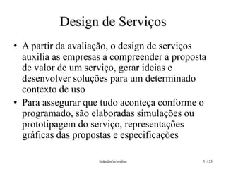 Design de Serviços
• A partir da avaliação, o design de serviços
  auxilia as empresas a compreender a proposta
  de valor de um serviço, gerar ideias e
  desenvolver soluções para um determinado
  contexto de uso
• Para assegurar que tudo aconteça conforme o
  programado, são elaboradas simulações ou
  prototipagem do serviço, representações
  gráficas das propostas e especificações

                    linkedin/in/mylius       5 / 23
 