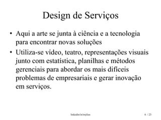 Design de Serviços
• Aqui a arte se junta à ciência e a tecnologia
  para encontrar novas soluções
• Utiliza-se vídeo, teatro, representações visuais
  junto com estatística, planilhas e métodos
  gerenciais para abordar os mais difíceis
  problemas de empresariais e gerar inovação
  em serviços.


                     linkedin/in/mylius         6 / 23
 