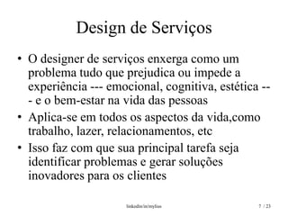Design de Serviços
• O designer de serviços enxerga como um
  problema tudo que prejudica ou impede a
  experiência --- emocional, cognitiva, estética --
  - e o bem-estar na vida das pessoas
• Aplica-se em todos os aspectos da vida,como
  trabalho, lazer, relacionamentos, etc
• Isso faz com que sua principal tarefa seja
  identificar problemas e gerar soluções
  inovadores para os clientes

                      linkedin/in/mylius        7 / 23
 