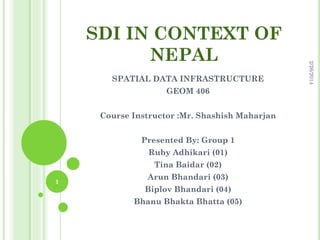 SPATIAL DATA INFRASTRUCTURE
GEOM 406
Course Instructor :Mr. Shashish Maharjan
Presented By: Group 1
Ruby Adhikari (01)
Tina Baidar (02)
1

Arun Bhandari (03)
Biplov Bhandari (04)
Bhanu Bhakta Bhatta (05)

2/26/2014

SDI IN CONTEXT OF
NEPAL

 