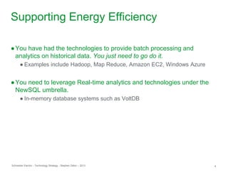 Schneider Electric 4- Technology Strategy - Stephen Dillon – 2013
Supporting Energy Efficiency
●You have had the technologies to provide batch processing and
analytics on historical data. You just need to go do it.
● Examples include Hadoop, Map Reduce, Amazon EC2, Windows Azure
●You need to leverage Real-time analytics and technologies under the
NewSQL umbrella.
● In-memory database systems such as VoltDB
 
