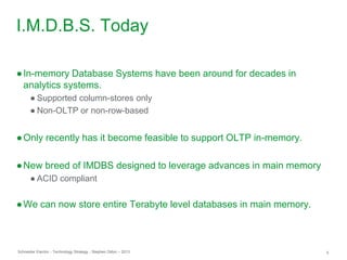 Schneider Electric 5- Technology Strategy - Stephen Dillon – 2013
I.M.D.B.S. Today
●In-memory Database Systems have been around for decades in
analytics systems.
● Supported column-stores only
● Non-OLTP or non-row-based
●Only recently has it become feasible to support OLTP in-memory.
●New breed of IMDBS designed to leverage advances in main memory
● ACID compliant
●We can now store entire Terabyte level databases in main memory.
 
