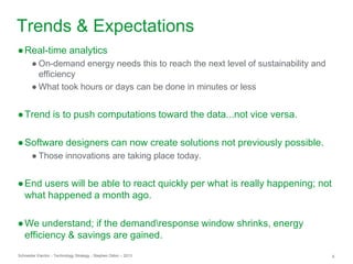 Schneider Electric 6- Technology Strategy - Stephen Dillon – 2013
Trends & Expectations
●Real-time analytics
● On-demand energy needs this to reach the next level of sustainability and
efficiency
● What took hours or days can be done in minutes or less
●Trend is to push computations toward the data...not vice versa.
●Software designers can now create solutions not previously possible.
● Those innovations are taking place today.
●End users will be able to react quickly per what is really happening; not
what happened a month ago.
●We understand; if the demandresponse window shrinks, energy
efficiency & savings are gained.
 