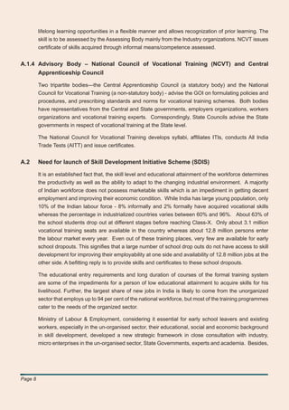 lifelong learning opportunities in a ﬂexible manner and allows recognization of prior learning. The
         skill is to be assessed by the Assessing Body mainly from the Industry organizations. NCVT issues
         certiﬁcate of skills acquired through informal means/competence assessed.


A.1.4 Advisory Body – National Council of Vocational Training (NCVT) and Central
      Apprenticeship Council

         Two tripartite bodies—the Central Apprenticeship Council (a statutory body) and the National
         Council for Vocational Training (a non-statutory body) - advise the GOI on formulating policies and
         procedures, and prescribing standards and norms for vocational training schemes. Both bodies
         have representatives from the Central and State governments, employers organizations, workers
         organizations and vocational training experts. Correspondingly, State Councils advise the State
         governments in respect of vocational training at the State level.

         The National Council for Vocational Training develops syllabi, afﬁliates ITIs, conducts All India
         Trade Tests (AITT) and issue certiﬁcates.


A.2      Need for launch of Skill Development Initiative Scheme (SDIS)

         It is an established fact that, the skill level and educational attainment of the workforce determines
         the productivity as well as the ability to adapt to the changing industrial environment. A majority
         of Indian workforce does not possess marketable skills which is an impediment in getting decent
         employment and improving their economic condition. While India has large young population, only
         10% of the Indian labour force - 8% informally and 2% formally have acquired vocational skills
         whereas the percentage in industrialized countries varies between 60% and 96%. About 63% of
         the school students drop out at different stages before reaching Class-X. Only about 3.1 million
         vocational training seats are available in the country whereas about 12.8 million persons enter
         the labour market every year. Even out of these training places, very few are available for early
         school dropouts. This signiﬁes that a large number of school drop outs do not have access to skill
         development for improving their employability at one side and availability of 12.8 million jobs at the
         other side. A beﬁtting reply is to provide skills and certiﬁcates to these school dropouts.

         The educational entry requirements and long duration of courses of the formal training system
         are some of the impediments for a person of low educational attainment to acquire skills for his
         livelihood. Further, the largest share of new jobs in India is likely to come from the unorganized
         sector that employs up to 94 per cent of the national workforce, but most of the training programmes
         cater to the needs of the organized sector.

         Ministry of Labour & Employment, considering it essential for early school leavers and existing
         workers, especially in the un-organised sector, their educational, social and economic background
         in skill development, developed a new strategic framework in close consultation with industry,
         micro enterprises in the un-organised sector, State Governments, experts and academia. Besides,




Page 8
 