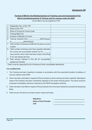 Annexure-VII

           Format of Bill for the Reimbursement of Training cost and Assessment Fee
               Bill for the Reimbursement of Training cost for courses under the SDIS
                                  (To be ﬁlled in by the registered VTP)


1. Registration No. of the VTP
2. Name of the VTP
3. Name of Course & Course Code
4. Training Batch No.
5. Duration of Module (in hours)
6. Training imparted from_____________(dd/mm/yyyy)
   to ____________(dd/mm/yyyy)
7. Total number of trainees enrolled for the above course
   module
8. Total number of trainees who have regularly attended
   the course and successfully passed out for _______
   hours and for whom claim has been made in the bill @
   ` 15/- per trainee per hour
9. Total amount claimed in this bill for successfully
   passed out trainees
* Claim must be supported by list of trainees & their consolidated attendance

It is certiﬁed that:

1. The Training has been imparted to trainees in accordance with the prescribed duration & syllabus of
   Course module under SDIS.

2. Claim has been submitted in respect of those trainees to whom training has been imparted. Attendance
   sheet of the trainees has been maintained regularly for the entire training period. The same would be
   produced immediately whenever required by the RDAT/competent authority.

3. Claim has been submitted in respect of those trainees who have been declared successful by Assessing
   Body.

4. Claim as per this bill has not been drawn/ made previously.


                                   Signature                 : ________________________________
                                   Name of the Principal     : ________________________________
                                   VTP                       : ________________________________




Page 98
 