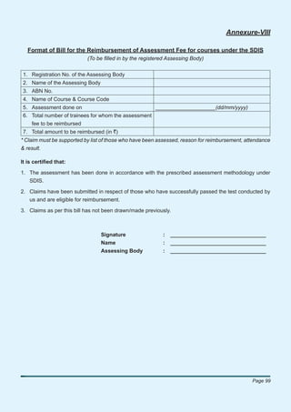 Annexure-VIII

   Format of Bill for the Reimbursement of Assessment Fee for courses under the SDIS
                           (To be ﬁlled in by the registered Assessing Body)


1. Registration No. of the Assessing Body
2. Name of the Assessing Body
3. ABN No.
4. Name of Course & Course Code
5. Assessment done on                                  ____________________(dd/mm/yyyy)
6. Total number of trainees for whom the assessment
   fee to be reimbursed
7. Total amount to be reimbursed (in `)
* Claim must be supported by list of those who have been assessed, reason for reimbursement, attendance
& result.

It is certiﬁed that:

1. The assessment has been done in accordance with the prescribed assessment methodology under
   SDIS.

2. Claims have been submitted in respect of those who have successfully passed the test conducted by
   us and are eligible for reimbursement.

3. Claims as per this bill has not been drawn/made previously.



                                 Signature                :   ________________________________
                                 Name                     :   ________________________________
                                 Assessing Body           :   ________________________________




                                                                                               Page 99
 
