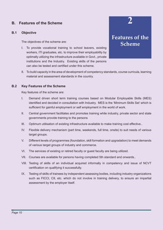 B. Features of the Scheme                                                                     2
B.1   Objective
                                                                                  Features of the
      The objectives of the scheme are:
                                                                                     Scheme
      I.     To provide vocational training to school leavers, existing
             workers, ITI graduates, etc. to improve their employability by
             optimally utilizing the infrastructure available in Govt., private
             institutions and the Industry. Existing skills of the persons
             can also be tested and certiﬁed under this scheme.

      II. To build capacity in the area of development of competency standards, course curricula, learning
          material and assessment standards in the country.


B.2   Key Features of the Scheme
      Key features of the scheme are:

      I.       Demand driven short term training courses based on Modular Employable Skills (MES)
               identiﬁed and decided in consultation with Industry. MES is the ‘Minimum Skills Set’ which is
               sufﬁcient for gainful employment or self employment in the world of work.

      II.      Central government facilitates and promotes training while industry, private sector and state
               governments provide training to the persons

      III.     Optimum utilisation of existing infrastructure available to make training cost effective..

      IV.      Flexible delivery mechanism (part time, weekends, full time, onsite) to suit needs of various
               target groups.

      V.       Different levels of programmes (foundation, skill formation and upgradation) to meet demands
               of various target groups of industry and commerce.

      VI.      The services of existing or retired faculty or guest faculty are being utilized.

      VII. Courses are available for persons having completed 5th standard and onwards..

      VIII. Testing of skills of an individual acquired informally in competency and issue of NCVT
            certiﬁcation on qualifying it successfully.

      IX.      Testing of skills of trainees by independent assessing bodies, including industry organizations
               such as FICCI, CII, etc. which do not involve in training delivery, to ensure an impartial
               assessment by the employer itself.




Page 10
 