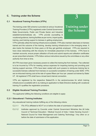 C. Training under the Scheme
                                                                                           3
C.1   Vocational Training Providers (VTPs)

      The training under SDI scheme is provided at various Vocational          Training under
      Training Providers (VTPs) registered under Central Government,
      State Governments, Public and Private Sector and Industrial
                                                                                the Scheme
      establishments/Institutes etc. VTPs provide counselling &
      vocational guidance, training facilities as per norms, impart quality
      training, post training support to trainees in getting employment.
      VTPs optimally utilise the training infrastructure available. VTPs also maintain data base on trainees
      trained and the outcome of the training, develop training infrastructure in the emerging areas. It
      also tracks the trainees for three years or till they get gainfully employed. VTPs are required to
      have close networking with the industry for immediate placement of the trainees. VTPs have to
      maintain accounts, ensure proper utilisation of funds and submit reports and utilisation certiﬁcates
      as per prescribed schedule. VTPs follow various instructions issued by the committees or any other
      authority from time to time.

      All VTPs have been given necessary powers to collect the training fee from trainees. Fee collected
      is to be incurred by VTPs for meeting various expenses for imparting training and providing post
      training support services. VTPs have been vested with such powers to reimburse training fee to
      successful trainees collected from trainees on successful completion of training under SDIS. VTPs
      are re-imbursed training cost at the rate of rupees ﬁfteen per hour per passed out trainee by State/
      UT. All registered VTPs shall have a broad band internet connection.

      VTPs are registered by the respective States/UTs in the sectors/courses for which training
      infrastructure is available with it, by making an application to State Directors dealing with vocational
      training if it qualiﬁes the registration procedure.

C.2   Eligible Vocational Training Providers
      The applicants fulﬁlling the following conditions are eligible to apply:

C.2.1 Educational / Training Institutes:
      Any educational/ training institute fulﬁlling any of the following criteria:

      C.2.1.1     ITIs /ITCs afﬁliated to NCVT on or before the date of submission of application.

      C.2.1.2     Institutes approved by Councils under Central Government Ministries like All India
                  Council of Technical Education / Medical Council of India / Indian Nursing Council /
                  National Council for Hotel Management and Catering Technology / Any other on or
                  before the date of submission of the application.



                                                                                                     Page 13
 