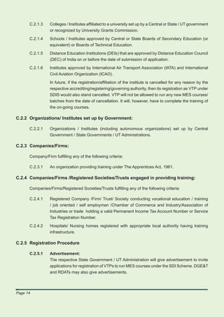 C.2.1.3    Colleges / Institutes afﬁliated to a university set up by a Central or State / UT government
                 or recognized by University Grants Commission.

      C.2.1.4    Schools / Institutes approved by Central or State Boards of Secondary Education (or
                 equivalent) or Boards of Technical Education.

      C.2.1.5    Distance Education Institutions (DEIs) that are approved by Distance Education Council
                 (DEC) of India on or before the date of submission of application.

      C.2.1.6    Institutes approved by International Air Transport Association (IATA) and International
                 Civil Aviation Organization (ICAO).

                 In future, if the registration/afﬁliation of the institute is cancelled for any reason by the
                 respective accrediting/registering/governing authority, then its registration as VTP under
                 SDIS would also stand cancelled. VTP will not be allowed to run any new MES courses/
                 batches from the date of cancellation. It will, however, have to complete the training of
                 the on-going courses.

C.2.2 Organizations/ Institutes set up by Government:

      C.2.2.1    Organizations / Institutes (including autonomous organizations) set up by Central
                 Government / State Governments / UT Administrations.

C.2.3 Companies/Firms:

      Company/Firm fulﬁlling any of the following criteria:

      C.2.3.1    An organization providing training under The Apprentices Act, 1961.

C.2.4 Companies/Firms /Registered Societies/Trusts engaged in providing training:

      Companies/Firms/Registered Societies/Trusts fulﬁlling any of the following criteria:

      C.2.4.1    Registered Company /Firm/ Trust/ Society conducting vocational education / training
                 / job oriented / self employmen /Chamber of Commerce and Industry/Association of
                 Industries or trade holding a valid Permanent Income Tax Account Number or Service
                 Tax Registration Number.

      C.2.4.2    Hospitals/ Nursing homes registered with appropriate local authority having training
                 infrastructure.

C.2.5 Registration Procedure

      C.2.5.1    Advertisement:
                 The respective State Government / UT Administration will give advertisement to invite
                 applications for registration of VTPs to run MES courses under the SDI Scheme. DGE&T
                 and RDATs may also give advertisements.




Page 14
 