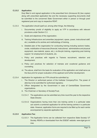 C.2.5.2   Application:
          Duly ﬁlled in and signed application in the prescribed form (Annexure III) (two copies)
          along with prescribed application fee and the necessary supporting documents shall
          be submitted to the concerned State Government either in person or through post/
          registered post and copy to respective RDAT.

C.2.5.3   The application should spell out, among other things, the following:

          i.   Documentary proofs of eligibility to apply as VTP in accordance with relevant
               provisions under Section C 2.

          ii. Goals and objectives of the organization.

          iii. Training Infrastructure and amenities (equipment, space, power, instructional staff,
               etc.) available at its centres and methodology of training.

          iv. Detailed plan of the organization for conducting training including sectors/ trades,
              onsite, mobilization of resources (ﬁnancial, instructional, administrative and physical
              equipment, raw-material, space, etc.), on-the-job training, organizing post training
               support for employment of students, etc.

          v. Policy and practices with regards to Trainers recruitment, retention and
             development.

          vi. Policy and practices for selection of trainees and vocational guidance and
              counseling.

          vii. The above, shall form the basis for evaluation of the application and shall serve as
               the blue print for proper evaluation of the applicant and further development.

C.2.5.4   Application for registration as VTPs should be submitted by:
          i.   The Director or authorized person of the Institute/ Company/Firm. The power of
               attorney to be submitted for authorized signatory.
          ii. Ofﬁcer designated by the Government in case of Central/State Government
               organizations.
          iii. The Chairman or Secretary of Society/Trust.

          C.2.5.4.1 The applications can be submitted any time round the year to the respective
                    State Director.

          C.2.5.4.2 Organizations having more than one training centre in a particular state
                    can submit a combined application for all the training centres in a particular
                    state. However, application forms are required to be ﬁlled up for each centre
                    accompanied by separate application fee.

C.2.5.5   Application Fee:

          C.2.5.5.1 The Application forms can be collected from respective State Society/ UT
                    Society /RDATs or downloaded from the DGE&T website: www.dget.gov.in/
                    mes

                                                                                             Page 15
 