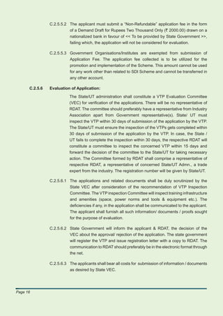 C.2.5.5.2 The applicant must submit a “Non-Refundable” application fee in the form
                          of a Demand Draft for Rupees Two Thousand Only (` 2000.00) drawn on a
                          nationalized bank in favour of << To be provided by State Government >>,
                          failing which, the application will not be considered for evaluation.

                C.2.5.5.3 Government Organisations/Institutes are exempted from submission of
                          Application Fee. The application fee collected is to be utilized for the
                          promotion and implementation of the Scheme. This amount cannot be used
                          for any work other than related to SDI Scheme and cannot be transferred in
                          any other account.

      C.2.5.6   Evaluation of Application:

                           The State/UT administration shall constitute a VTP Evaluation Committee
                           (VEC) for veriﬁcation of the applications. There will be no representative of
                           RDAT. The committee should preferably have a representative from Industry
                           Association apart from Government representative(s). State/ UT must
                           inspect the VTP within 30 days of submission of the application by the VTP.
                           The State/UT must ensure the inspection of the VTPs gets completed within
                           30 days of submission of the application by the VTP. In case, the State /
                           UT fails to complete the inspection within 30 days, the respective RDAT will
                           constitute a committee to inspect the concerned VTP within 15 days and
                           forward the decision of the committee to the State/UT for taking necessary
                           action. The Committee formed by RDAT shall comprise a representative of
                           respective RDAT, a representative of concerned State/UT Admn., a trade
                           expert from the industry. The registration number will be given by State/UT.

                C.2.5.6.1 The applications and related documents shall be duly scrutinized by the
                          State VEC after consideration of the recommendation of VTP Inspection
                          Committee. The VTP inspection Committee will inspect training infrastructure
                          and amenities (space, power norms and tools & equipment etc.). The
                          deﬁciencies if any, in the application shall be communicated to the applicant.
                          The applicant shall furnish all such information/ documents / proofs sought
                          for the purpose of evaluation.

                C.2.5.6.2 State Government will inform the applicant & RDAT, the decision of the
                          VEC about the approval/ rejection of the application. The state government
                          will register the VTP and issue registration letter with a copy to RDAT. The
                          communication to RDAT should preferably be in the electronic format through
                          the net.

                C.2.5.6.3 The applicants shall bear all costs for submission of information / documents
                          as desired by State VEC.




Page 16
 