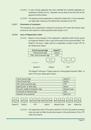 C.2.5.6.4   In case of those applicants who have submitted the combined application as
                       mentioned in Section 2.5.4.2, discussion can be done at one time only for the
                       approval of all the centres.

           C.2.5.6.5 The applicant whose application is rejected by State VEC on due evaluation
                     can apply after making up the deﬁciencies indicated by the VEC.

C.2.5.7    Parameters of evaluation:

           The evaluation of an organization/ institute for becoming VTP under SDI scheme shall
           be done by VEC based on criteria speciﬁed under Section 2.5.6.

C.2.5.8    Issue of Registration Letter:

           C.2.5.8.1 Based on the evaluation of the application, registration letter will be issued
                     by respective State/UT with a copy of the same to the concerned RDAT. The
                     State/UT will issue 7 digits code as a registration number to each VTP as
                     per details given below:

                              First & second digit           State/UT
                               Third & fourth digit              District
                            Fifth, sixth & seventh digit          VTP




                                State/UT              District                  VTP

                       The State/UT will issue 17 digits code as a Training Batch Number (TBN) to
                       each VTP as per details given below:-


     First & second digit                                                   State/UT
     Third & fourth digit                                                   District
     Fifth, sixth & seventh digit                                           VTP
     Eight &,ninth & Tenth digit                                            Sector
     Eleventh, twelfth & thirteenth digit                                   Module Code
     Fourteenth & Fifteenth digit                                           Year
     Sixteenth & seventeenth                                                Batch No.




State/UT    District            VTP             Sector           Module Code       Year   Batch No.


           C.2.5.8.2 The registration of the VTPs will be valid till 31.03.2012 and shall be reviewed
                     every two year by State Government based on the performance of the VTP
                     under the scheme.


                                                                                               Page 17
 