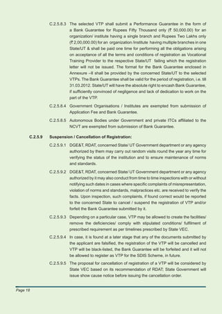 C.2.5.8.3 The selected VTP shall submit a Performance Guarantee in the form of
                          a Bank Guarantee for Rupees Fifty Thousand only (` 50,000.00) for an
                          organization/ institute having a single branch and Rupees Two Lakhs only
                          (` 2,00,000.00) for an organization /institute having multiple branches in one
                          State/UT & shall be paid one time for performing all the obligations arising
                          on acceptance of all the terms and conditions of registration as Vocational
                          Training Provider to the respective State/UT failing which the registration
                          letter will not be issued. The format for the Bank Guarantee enclosed in
                          Annexure –II shall be provided by the concerned State/UT to the selected
                          VTPs. The Bank Guarantee shall be valid for the period of registration, i.e. till
                          31.03.2012. State/UT will have the absolute right to encash Bank Guarantee,
                          if sufﬁciently convinced of negligence and lack of dedication to work on the
                          part of the VTP.

                C.2.5.8.4 Government Organisations / Institutes are exempted from submission of
                          Application Fee and Bank Guarantee.

                C.2.5.8.5 Autonomous Bodies under Government and private ITCs afﬁliated to the
                           NCVT are exempted from submission of Bank Guarantee.

      C.2.5.9   Suspension / Cancellation of Registration:

                C.2.5.9.1 DGE&T, RDAT, concerned State/ UT Government department or any agency
                          authorized by them may carry out random visits round the year any time for
                          verifying the status of the institution and to ensure maintenance of norms
                           and standards.

                C.2.5.9.2 DGE&T, RDAT, concerned State/ UT Government department or any agency
                          authorized by it may also conduct from time to time inspections with or without
                          notifying such dates in cases where speciﬁc complaints of misrepresentation,
                          violation of norms and standards, malpractices etc. are received to verify the
                          facts. Upon inspection, such complaints, if found correct would be reported
                          to the concerned State to cancel / suspend the registration of VTP and/or
                          forfeit the Bank Guarantee submitted by it.

                C.2.5.9.3 Depending on a particular case, VTP may be allowed to create the facilities/
                          remove the deﬁciencies/ comply with stipulated conditions/ fulﬁlment of
                          prescribed requirement as per timelines prescribed by State VEC.
                C.2.5.9.4 In case, it is found at a later stage that any of the documents submitted by
                          the applicant are falsiﬁed, the registration of the VTP will be cancelled and
                          VTP will be black-listed, the Bank Guarantee will be forfeited and it will not
                          be allowed to register as VTP for the SDIS Scheme, in future.
                C.2.5.9.5 The proposal for cancellation of registration of a VTP will be considered by
                          State VEC based on its recommendation of RDAT; State Government will
                          issue show cause notice before issuing the cancellation order.


Page 18
 