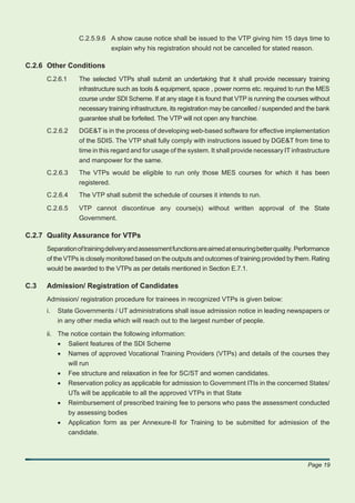 C.2.5.9.6 A show cause notice shall be issued to the VTP giving him 15 days time to
                            explain why his registration should not be cancelled for stated reason.

C.2.6 Other Conditions
      C.2.6.1     The selected VTPs shall submit an undertaking that it shall provide necessary training
                  infrastructure such as tools & equipment, space , power norms etc. required to run the MES
                  course under SDI Scheme. If at any stage it is found that VTP is running the courses without
                  necessary training infrastructure, its registration may be cancelled / suspended and the bank
                  guarantee shall be forfeited. The VTP will not open any franchise.
      C.2.6.2     DGE&T is in the process of developing web-based software for effective implementation
                  of the SDIS. The VTP shall fully comply with instructions issued by DGE&T from time to
                  time in this regard and for usage of the system. It shall provide necessary IT infrastructure
                  and manpower for the same.
      C.2.6.3     The VTPs would be eligible to run only those MES courses for which it has been
                  registered.
      C.2.6.4     The VTP shall submit the schedule of courses it intends to run.

      C.2.6.5     VTP cannot discontinue any course(s) without written approval of the State
                  Government.

C.2.7 Quality Assurance for VTPs
      Separation of training delivery and assessment functions are aimed at ensuring better quality. Performance
      of the VTPs is closely monitored based on the outputs and outcomes of training provided by them. Rating
      would be awarded to the VTPs as per details mentioned in Section E.7.1.

C.3   Admission/ Registration of Candidates
      Admission/ registration procedure for trainees in recognized VTPs is given below:
      i.   State Governments / UT administrations shall issue admission notice in leading newspapers or
           in any other media which will reach out to the largest number of people.

      ii. The notice contain the following information:
          • Salient features of the SDI Scheme
          • Names of approved Vocational Training Providers (VTPs) and details of the courses they
             will run
          • Fee structure and relaxation in fee for SC/ST and women candidates.
          • Reservation policy as applicable for admission to Government ITIs in the concerned States/
             UTs will be applicable to all the approved VTPs in that State
          • Reimbursement of prescribed training fee to persons who pass the assessment conducted
             by assessing bodies
          • Application form as per Annexure-II for Training to be submitted for admission of the
             candidate.



                                                                                                       Page 19
 