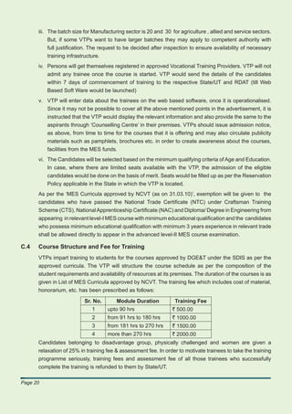 iii. The batch size for Manufacturing sector is 20 and 30 for agriculture , allied and service sectors.
           But, if some VTPs want to have larger batches they may apply to competent authority with
           full justiﬁcation. The request to be decided after inspection to ensure availability of necessary
           training infrastructure.
      iv. Persons will get themselves registered in approved Vocational Training Providers. VTP will not
          admit any trainee once the course is started. VTP would send the details of the candidates
          within 7 days of commencement of training to the respective State/UT and RDAT (till Web
          Based Soft Ware would be launched)
      v. VTP will enter data about the trainees on the web based software, once it is operationalised.
         Since it may not be possible to cover all the above mentioned points in the advertisement, it is
         instructed that the VTP would display the relevant information and also provide the same to the
         aspirants through ‘Counselling Centre’ in their premises. VTPs should issue admission notice,
         as above, from time to time for the courses that it is offering and may also circulate publicity
         materials such as pamphlets, brochures etc. in order to create awareness about the courses,
         facilities from the MES funds.
      vi. The Candidates will be selected based on the minimum qualifying criteria of Age and Education.
          In case, where there are limited seats available with the VTP, the admission of the eligible
          candidates would be done on the basis of merit. Seats would be ﬁlled up as per the Reservation
          Policy applicable in the State in which the VTP is located.
      As per the ‘MES Curricula approved by NCVT (as on 31.03.10)’, exemption will be given to the
      candidates who have passed the National Trade Certiﬁcate (NTC) under Craftsman Training
      Scheme (CTS), National Apprenticeship Certiﬁcate (NAC) and Diploma/ Degree in Engineering from
      appearing in relevant level-I MES course with minimum educational qualiﬁcation and the candidates
      who possess minimum educational qualiﬁcation with minimum 3 years experience in relevant trade
      shall be allowed directly to appear in the advanced level-II MES course examination.

C.4   Course Structure and Fee for Training
      VTPs impart training to students for the courses approved by DGE&T under the SDIS as per the
      approved curricula. The VTP will structure the course schedule as per the composition of the
      student requirements and availability of resources at its premises. The duration of the courses is as
      given in List of MES Curricula approved by NCVT. The training fee which includes cost of material,
      honorarium, etc. has been prescribed as follows:

                          Sr. No.       Module Duration           Training Fee
                             1      upto 90 hrs                  ` 500.00
                             2      from 91 hrs to 180 hrs       ` 1000.00
                             3      from 181 hrs to 270 hrs      ` 1500.00
                             4      more than 270 hrs            ` 2000.00
      Candidates belonging to disadvantage group, physically challenged and women are given a
      relaxation of 25% in training fee & assessment fee. In order to motivate trainees to take the training
      programme seriously, training fees and assessment fee of all those trainees who successfully
      complete the training is refunded to them by State/UT.

Page 20
 