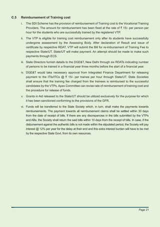 C.5   Reimbursement of Training cost
      i.   The SDI Scheme has the provision of reimbursement of Training cost to the Vocational Training
           Providers. The amount for reimbursement has been ﬁxed at the rate of ` 15/- per person per
           hour for the students who are successfully trained by the registered VTP.

      ii. The VTP is eligible for training cost reimbursement only after its students have successfully
          undergone assessment by the Assessing Body. After declaration of Result and issue of
          certiﬁcate by respective RDAT, VTP will submit the Bill for re-imbursement of Training Fee to
          respective State/UT. State/UT will make payment. An attempt should be made to make such
          payments through ECS.

      iii. State Directors furnish details to the DGE&T, New Delhi through six RDATs indicating number
           of persons to be trained in a ﬁnancial year three months before the start of a ﬁnancial year.

      iv. DGE&T would take necessary approval from Integrated Finance Department for releasing
          payment to the ITIs/ITCs @ ` 15/- per trainee per hour through State/UT. State Societies
          shall ensure that the training fee charged from the trainees is reimbursed to the successful
          candidates by the VTPs. Apex Committee can revise rate of reimbursement of training cost and
           the procedure for release of funds.

      v. Grants in Aid released to the State/UT should be utilized exclusively for the purpose for which
         it has been sanctioned conforming to the provisions of the GFR.

      vi. Funds will be transferred to the State Society which, in turn, shall make the payments towards
          reimbursements. The payment towards all reimbursement claims shall be settled within 30 days
          from the date of receipt of bills. If there are any discrepancies in the bills submitted by the VTPs
          and ABs, the Society shall return the said bills within 10 days from the receipt of bills. In case, if the
           disbursement against the authentic bills is not made within the stipulated period, the Society will pay
           interest @ 12% per year for the delay at their end and this extra interest burden will have to be met
           by the respective State Govt. from its own resources.




                                                                                                           Page 21
 