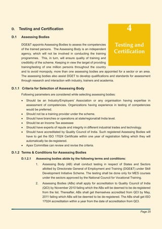 D.    Testing and Certiﬁcation                                                       4
D.1    Assessing Bodies

       DGE&T appoints Assessing Bodies to assess the competencies          Testing and
       of the trained persons. The Assessing Body is an independent
       agency, which will not be involved in conducting the training       Certiﬁcation
       programmes. This, in turn, will ensure quality of training and
       credibility of the scheme. Keeping in view the target of providing
       training/testing of one million persons throughout the country
       and to avoid monopoly, more than one assessing bodies are appointed for a sector or an area.
       The assessing bodies also assist DGET to develop qualiﬁcations and standards for assessment
       through research and interaction with industry, trainers and academia.

D.1.1 Criteria for Selection of Assessing Body
       Following parameters are considered while selecting assessing bodies:

       •   Should be an Industry/Employers’ Association or any organisation having expertise in
           assessment of competencies. Organizations having experience in testing of competencies
           would be preferred.
       •   Should not be a training provider under the scheme.
       •   Should have branches or operations at state/regional/all India level.
       •   Should be an Income Tax assessee
       •   Should have experts of repute and integrity in different industrial trades and technology.
       •   Should have accreditated by Quality Council of India. Such registered Assessing Bodies will
           have to get the ISO 17024 Certiﬁcate within one year of registration failing which they will
           automatically be de-registered.
       •   Apex Committee can review and revise the criteria.

D.1.2 Terms & Conditions for Assessing Bodies
       D.1.2.1    Assessing bodies abide by the following terms and conditions:
                  1.   Assessing Body (AB) shall conduct testing in respect of States and Sectors
                       allotted by Directorate General of Employment and Training (DGE&T) under Skill
                       Development Initiative Scheme. The testing shall be done only for MES courses
                       under the sectors approved by the National Council for Vocational Training.
                  2.   Assessing Bodies (ABs) shall apply for accreditation to Quality Council of India
                       (QCI) by November 2010 failing which the ABs will be deemed to be de-registered
                       from the list. Thereafter, ABs shall get themselves accredited from QCI by May,
                       2011 failing which ABs will be deemed to be de-registered. The ABs shall get ISO
                       17024 accreditation within a year from the date of accreditation from QCI.


                                                                                               Page 25
 