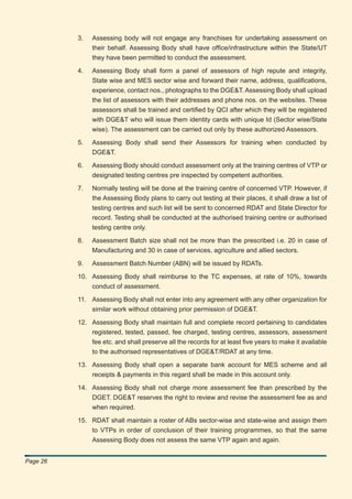 3.   Assessing body will not engage any franchises for undertaking assessment on
               their behalf. Assessing Body shall have ofﬁce/infrastructure within the State/UT
               they have been permitted to conduct the assessment.

          4.   Assessing Body shall form a panel of assessors of high repute and integrity,
               State wise and MES sector wise and forward their name, address, qualiﬁcations,
               experience, contact nos., photographs to the DGE&T. Assessing Body shall upload
               the list of assessors with their addresses and phone nos. on the websites. These
               assessors shall be trained and certiﬁed by QCI after which they will be registered
               with DGE&T who will issue them identity cards with unique Id (Sector wise/State
               wise). The assessment can be carried out only by these authorized Assessors.

          5.   Assessing Body shall send their Assessors for training when conducted by
               DGE&T.

          6.   Assessing Body should conduct assessment only at the training centres of VTP or
               designated testing centres pre inspected by competent authorities.

          7.   Normally testing will be done at the training centre of concerned VTP. However, if
               the Assessing Body plans to carry out testing at their places, it shall draw a list of
               testing centres and such list will be sent to concerned RDAT and State Director for
               record. Testing shall be conducted at the authorised training centre or authorised
               testing centre only.

          8.   Assessment Batch size shall not be more than the prescribed i.e. 20 in case of
               Manufacturing and 30 in case of services, agriculture and allied sectors.

          9.   Assessment Batch Number (ABN) will be issued by RDATs.

          10. Assessing Body shall reimburse to the TC expenses, at rate of 10%, towards
              conduct of assessment.

          11. Assessing Body shall not enter into any agreement with any other organization for
              similar work without obtaining prior permission of DGE&T.

          12. Assessing Body shall maintain full and complete record pertaining to candidates
              registered, tested, passed, fee charged, testing centres, assessors, assessment
              fee etc. and shall preserve all the records for at least ﬁve years to make it available
              to the authorised representatives of DGE&T/RDAT at any time.

          13. Assessing Body shall open a separate bank account for MES scheme and all
              receipts & payments in this regard shall be made in this account only.

          14. Assessing Body shall not charge more assessment fee than prescribed by the
              DGET. DGE&T reserves the right to review and revise the assessment fee as and
              when required.

          15. RDAT shall maintain a roster of ABs sector-wise and state-wise and assign them
              to VTPs in order of conclusion of their training programmes, so that the same
              Assessing Body does not assess the same VTP again and again.


Page 26
 